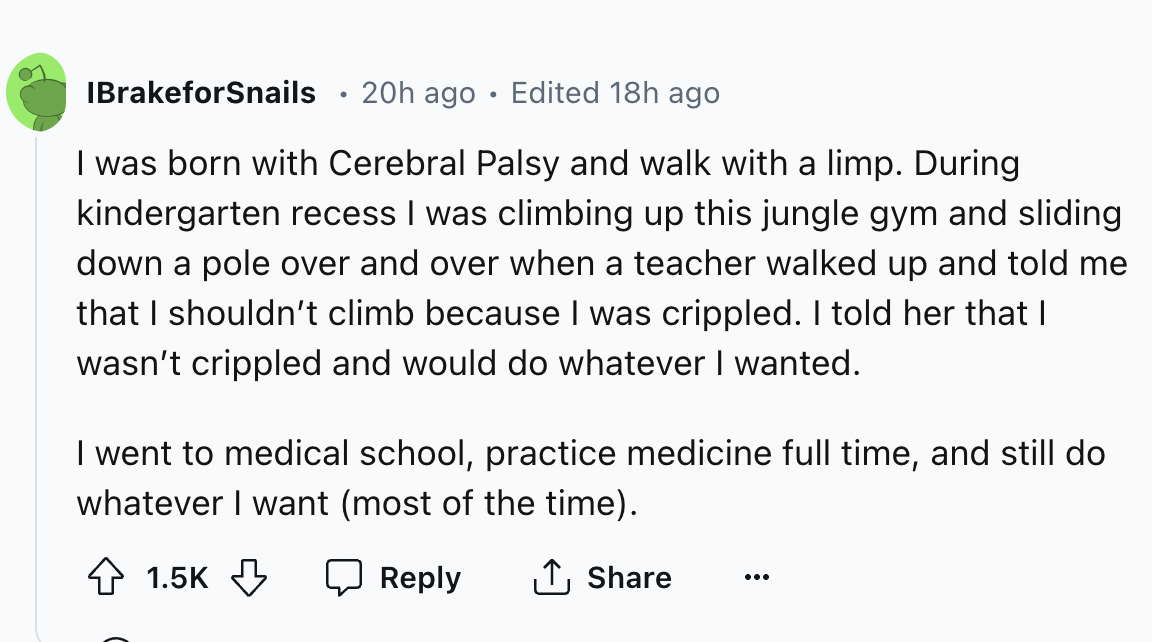 circle - IBrakeforSnails . 20h ago Edited 18h ago I was born with Cerebral Palsy and walk with a limp. During kindergarten recess I was climbing up this jungle gym and sliding down a pole over and over when a teacher walked up and told me that I shouldn't